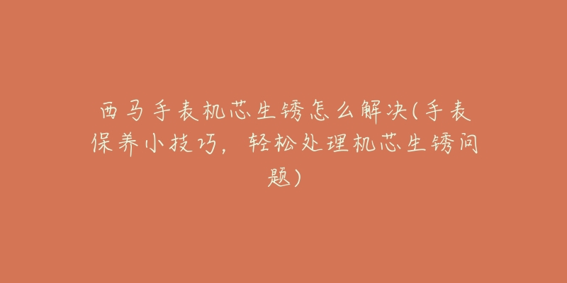 西马手表机芯生锈怎么解决(手表保养小技巧,轻松处理机芯生锈问题)-名表号 西马手表机芯生锈怎么解决(手表保养小技巧,轻松处理机芯生锈问题)