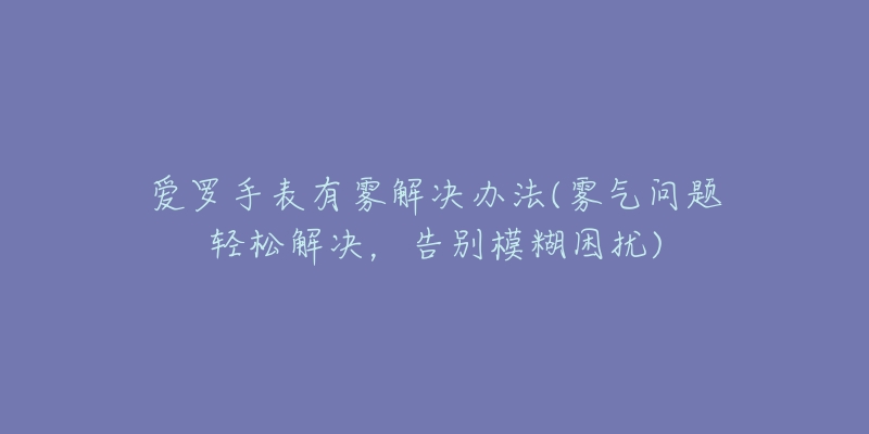 爱罗手表有雾解决办法(雾气问题轻松解决，告别模糊困扰)