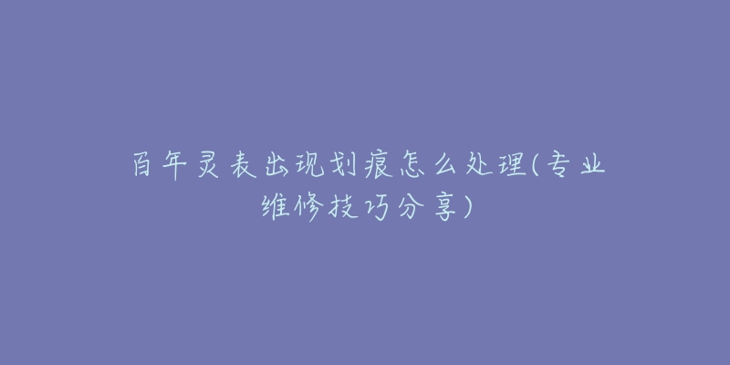 百年灵表出现划痕怎么处理(专业维修技巧分享)