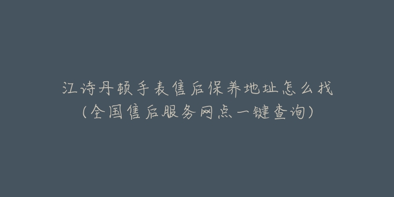 江诗丹顿手表售后保养地址怎么找(全国售后服务网点一键查询)