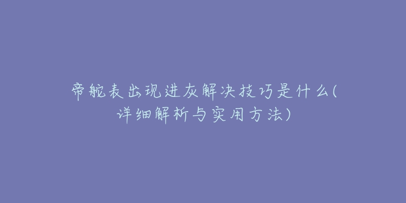 帝舵表出现进灰解决技巧是什么(详细解析与实用方法)-名表号 帝舵表出现进灰解决技巧是什么(详细解析与实用方法)