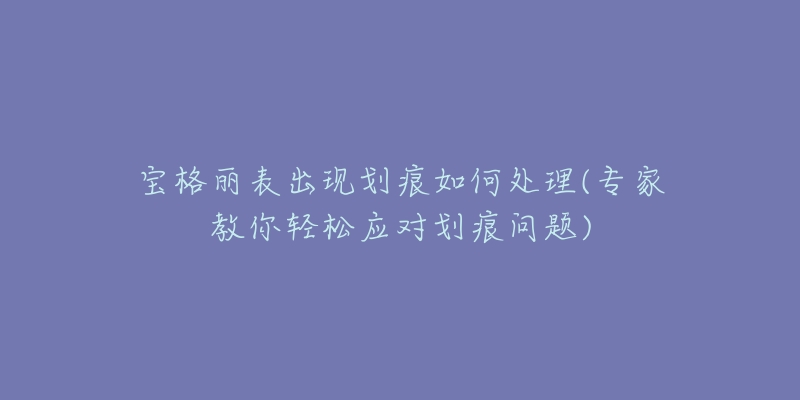 宝格丽表出现划痕如何处理(专家教你轻松应对划痕问题)-名表号 宝格丽表出现划痕如何处理(专家教你轻松应对划痕问题)