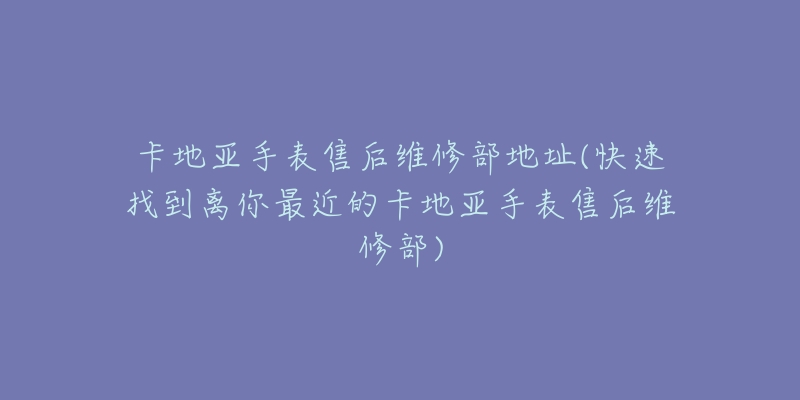 卡地亚手表售后维修部地址(快速找到离你最近的卡地亚手表售后维修部)