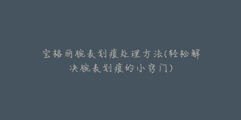 宝格丽腕表划痕处理方法(轻松解决腕表划痕的小窍门)-名表号 宝格丽腕表划痕处理方法(轻松解决腕表划痕的小窍门)