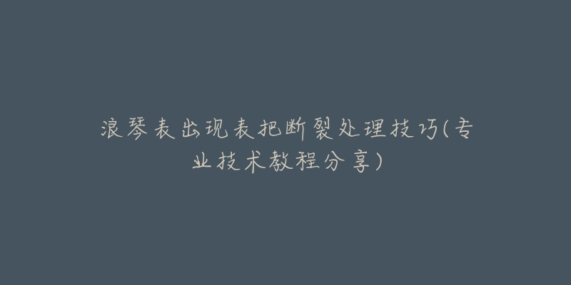 浪琴表出现表把断裂处理技巧(专业技术教程分享)-名表号 浪琴表出现表把断裂处理技巧(专业技术教程分享)