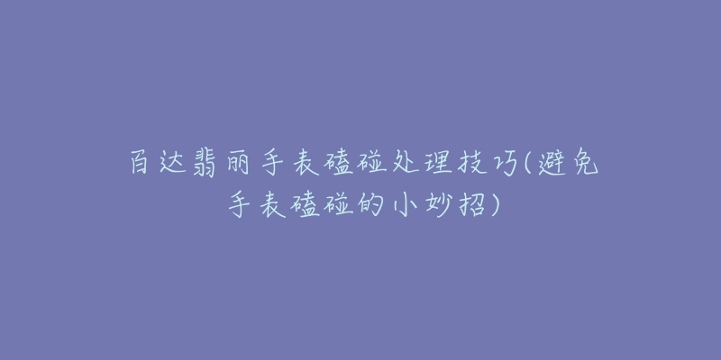 百达翡丽手表磕碰处理技巧(避免手表磕碰的小妙招)-名表号 百达翡丽手表磕碰处理技巧(避免手表磕碰的小妙招)