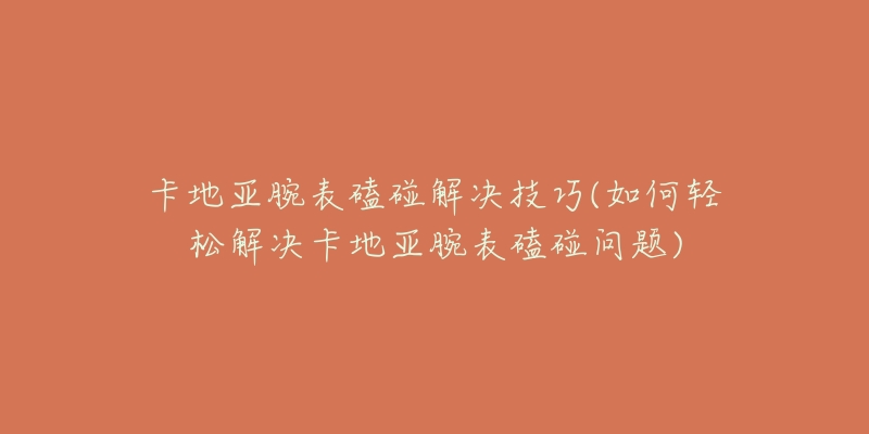 卡地亚腕表磕碰解决技巧(如何轻松解决卡地亚腕表磕碰问题)-名表号 卡地亚腕表磕碰解决技巧(如何轻松解决卡地亚腕表磕碰问题)