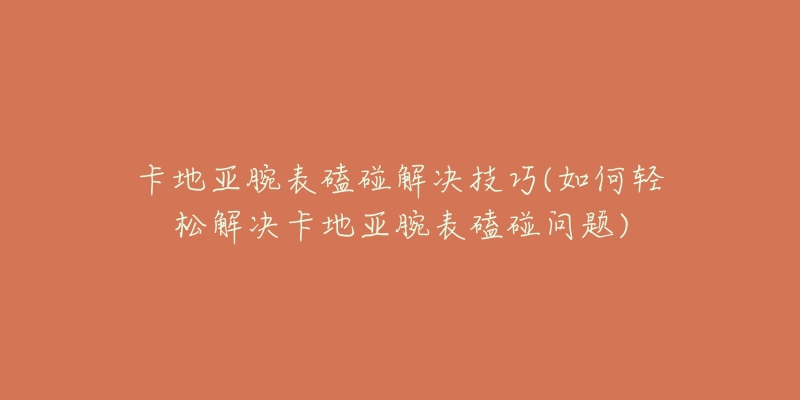 卡地亚腕表磕碰解决技巧(如何轻松解决卡地亚腕表磕碰问题)