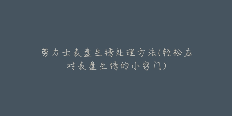 劳力士表盘生锈处理方法(轻松应对表盘生锈的小窍门)-名表号 劳力士表盘生锈处理方法(轻松应对表盘生锈的小窍门)