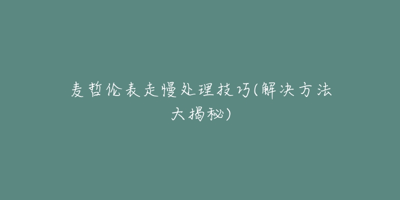 麦哲伦表走慢处理技巧(解决方法大揭秘)-名表号 麦哲伦表走慢处理技巧(解决方法大揭秘)