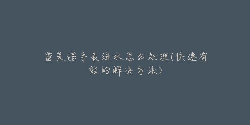 雷美诺手表进水怎么处理(快速有效的解决方法)-名表号 雷美诺手表进水怎么处理(快速有效的解决方法)