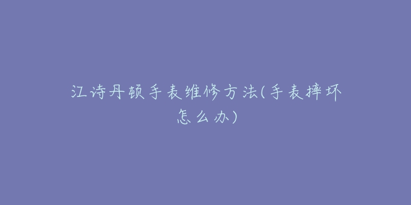 江诗丹顿手表维修方法(手表摔坏怎么办)-名表号 江诗丹顿手表维修方法(手表摔坏怎么办)