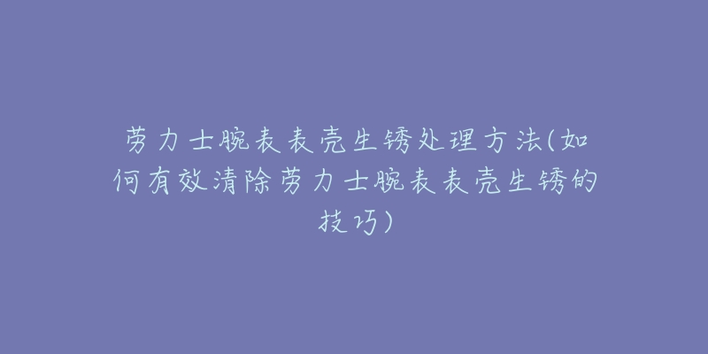 劳力士腕表表壳生锈处理方法(如何有效清除劳力士腕表表壳生锈的技巧)-名表号 劳力士腕表表壳生锈处理方法(如何有效清除劳力士腕表表壳生锈的技巧)