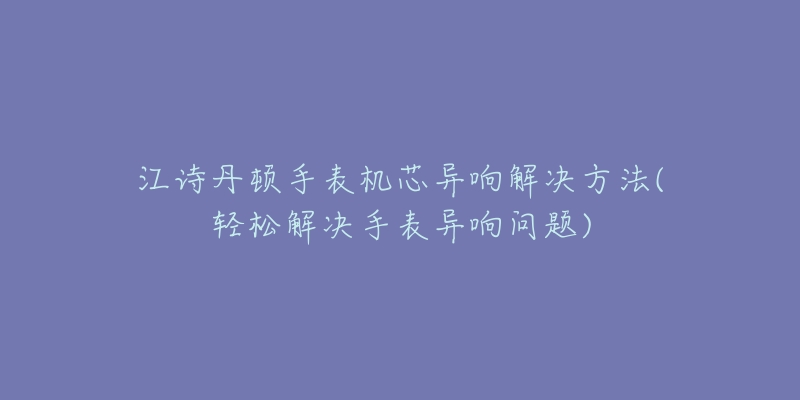 江诗丹顿手表机芯异响解决方法(轻松解决手表异响问题)-名表号 江诗丹顿手表机芯异响解决方法(轻松解决手表异响问题)