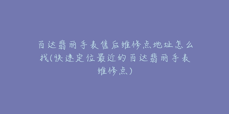 百达翡丽手表售后维修点地址怎么找(快速定位最近的百达翡丽手表维修点)