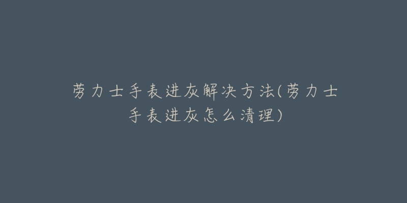 劳力士手表进灰解决方法(劳力士手表进灰怎么清理)-名表号 劳力士手表进灰解决方法(劳力士手表进灰怎么清理)