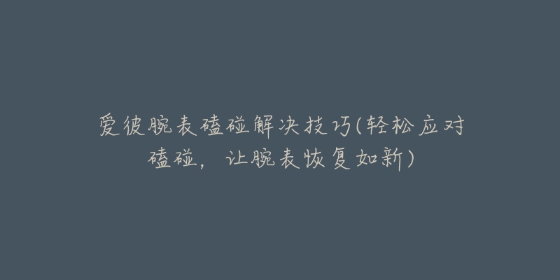 爱彼腕表磕碰解决技巧(轻松应对磕碰,让腕表恢复如新)-名表号 爱彼腕表磕碰解决技巧(轻松应对磕碰,让腕表恢复如新)