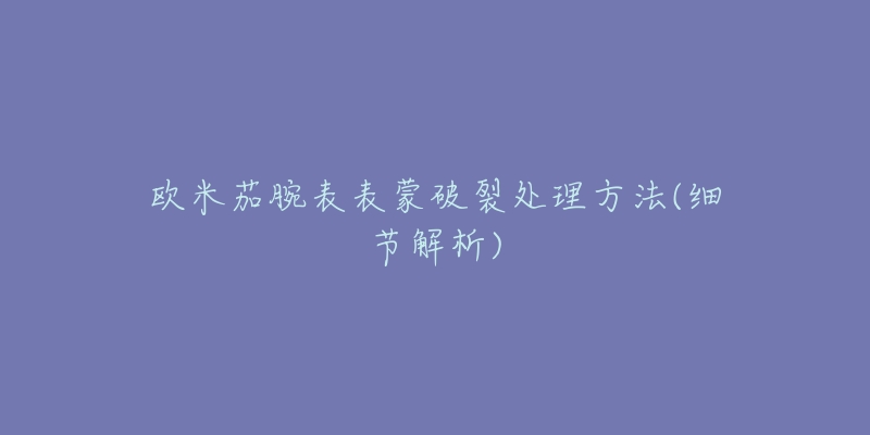 欧米茄腕表表蒙破裂处理方法(细节解析)-名表号 欧米茄腕表表蒙破裂处理方法(细节解析)