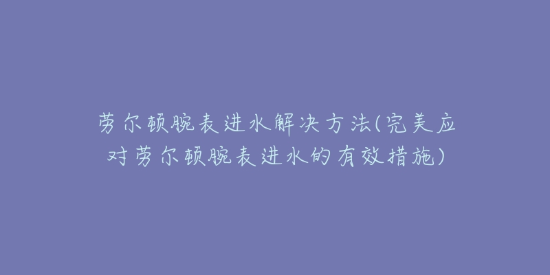 劳尔顿腕表进水解决方法(完美应对劳尔顿腕表进水的有效措施)-名表号 劳尔顿腕表进水解决方法(完美应对劳尔顿腕表进水的有效措施)