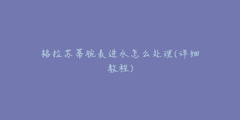 格拉苏蒂腕表进水怎么处理(详细教程)-名表号 格拉苏蒂腕表进水怎么处理(详细教程)