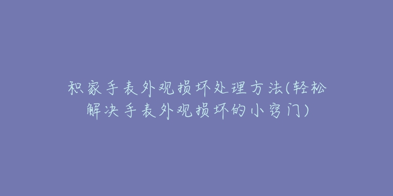 积家手表外观损坏处理方法(轻松解决手表外观损坏的小窍门)-名表号 积家手表外观损坏处理方法(轻松解决手表外观损坏的小窍门)