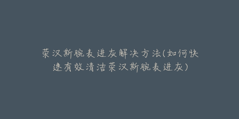 荣汉斯腕表进灰解决方法(如何快速有效清洁荣汉斯腕表进灰)-名表号 荣汉斯腕表进灰解决方法(如何快速有效清洁荣汉斯腕表进灰)