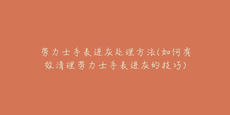 劳力士手表进灰处理方法(如何有效清理劳力士手表进灰的技巧)-名表号 劳力士手表进灰处理方法(如何有效清理劳力士手表进灰的技巧)