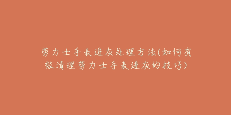 劳力士手表进灰处理方法(如何有效清理劳力士手表进灰的技巧)