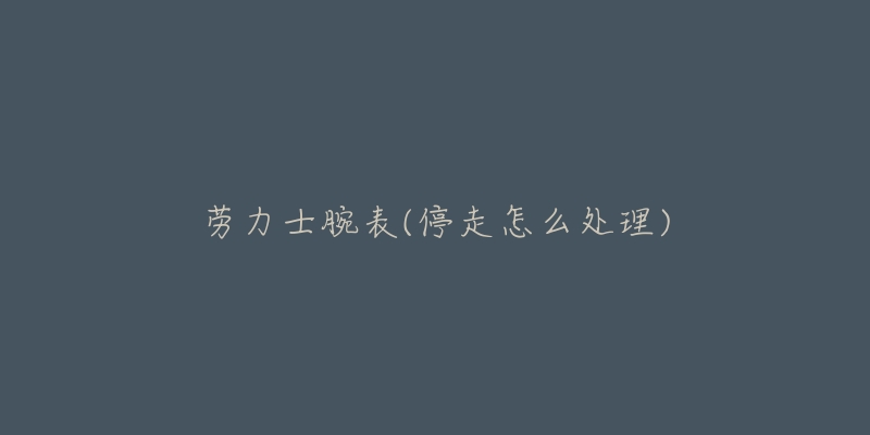 劳力士腕表(停走怎么处理)-名表号 劳力士腕表(停走怎么处理)