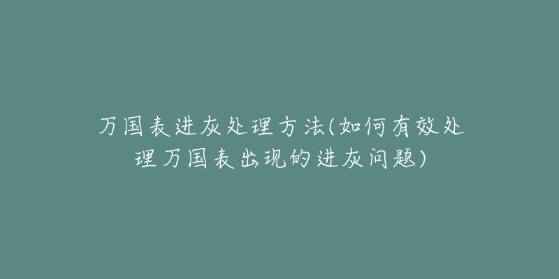 万国表进灰处理方法(如何有效处理万国表出现的进灰问题)