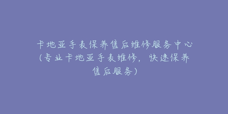卡地亚手表保养售后维修服务中心(专业卡地亚手表维修，快速保养售后服务)