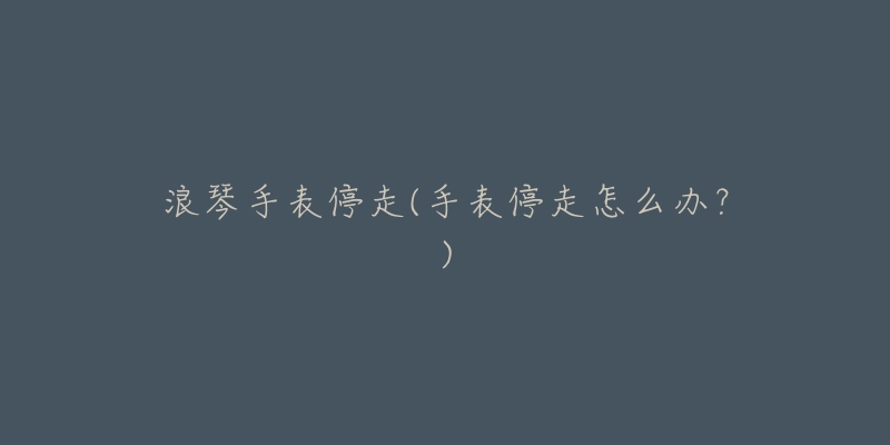 浪琴手表停走(手表停走怎么办?)-名表号 浪琴手表停走(手表停走怎么办?)