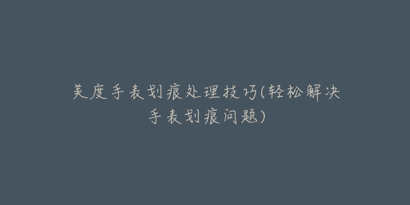 美度手表划痕处理技巧(轻松解决手表划痕问题)-名表号 美度手表划痕处理技巧(轻松解决手表划痕问题)