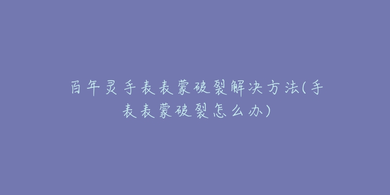 百年灵手表表蒙破裂解决方法(手表表蒙破裂怎么办)-名表号 百年灵手表表蒙破裂解决方法(手表表蒙破裂怎么办)