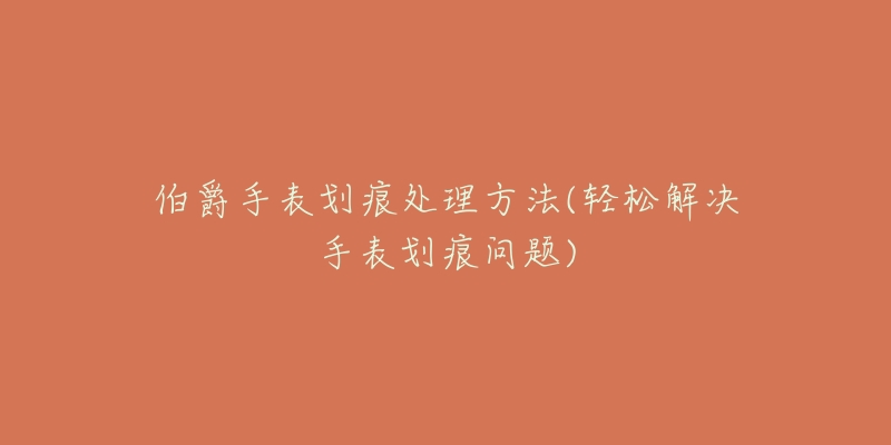 伯爵手表划痕处理方法(轻松解决手表划痕问题)-名表号 伯爵手表划痕处理方法(轻松解决手表划痕问题)