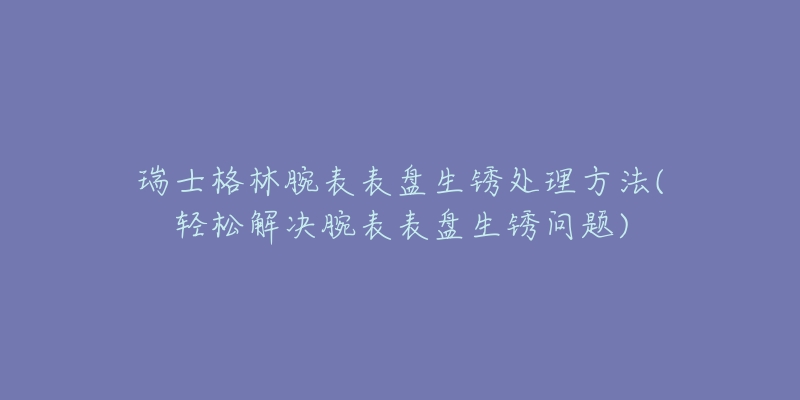 瑞士格林腕表表盘生锈处理方法(轻松解决腕表表盘生锈问题)-名表号 瑞士格林腕表表盘生锈处理方法(轻松解决腕表表盘生锈问题)
