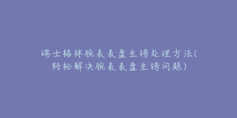 瑞士格林腕表表盘生锈处理方法(轻松解决腕表表盘生锈问题)