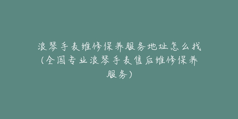浪琴手表维修保养服务地址怎么找(全国专业浪琴手表售后维修保养服务)