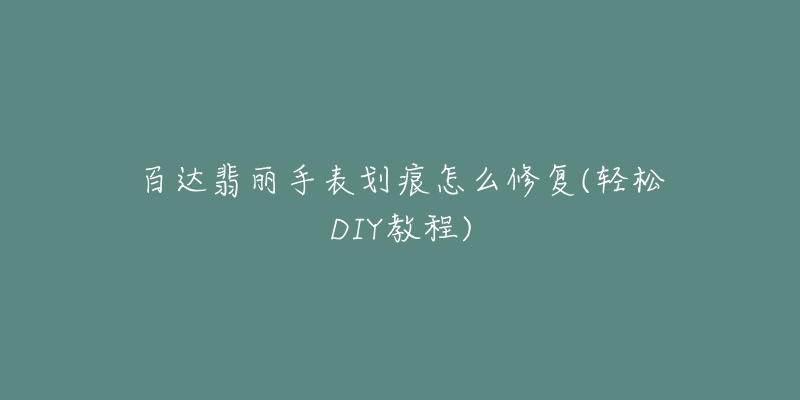 百达翡丽手表划痕怎么修复(轻松DIY教程)-名表号 百达翡丽手表划痕怎么修复(轻松DIY教程)