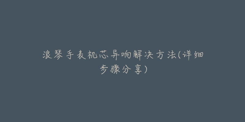 浪琴手表机芯异响解决方法(详细步骤分享)-名表号 浪琴手表机芯异响解决方法(详细步骤分享)