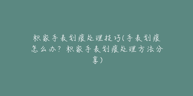 积家手表划痕处理技巧(手表划痕怎么办？积家手表划痕处理方法分享)