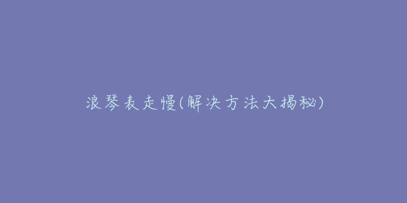 浪琴表走慢(解决方法大揭秘)-名表号 浪琴表走慢(解决方法大揭秘)