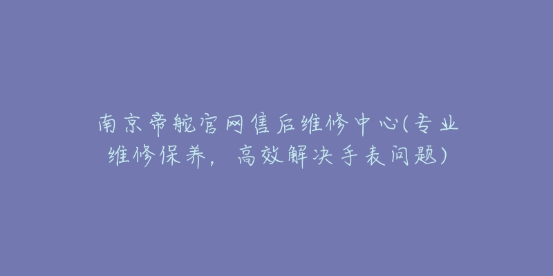 南京帝舵官网售后维修中心(专业维修保养,高效解决手表问题)-名表号 南京帝舵官网售后维修中心(专业维修保养,高效解决手表问题)