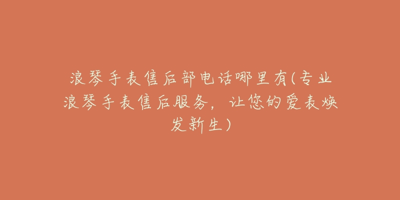 浪琴手表售后部电话哪里有(专业浪琴手表售后服务，让您的爱表焕发新生)