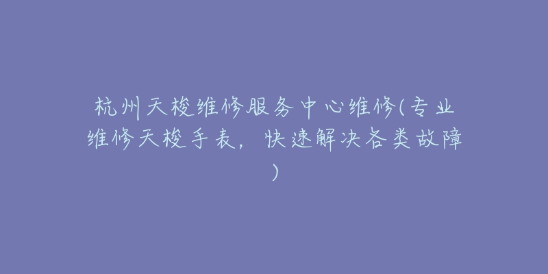 杭州天梭维修服务中心维修(专业维修天梭手表，快速解决各类故障)