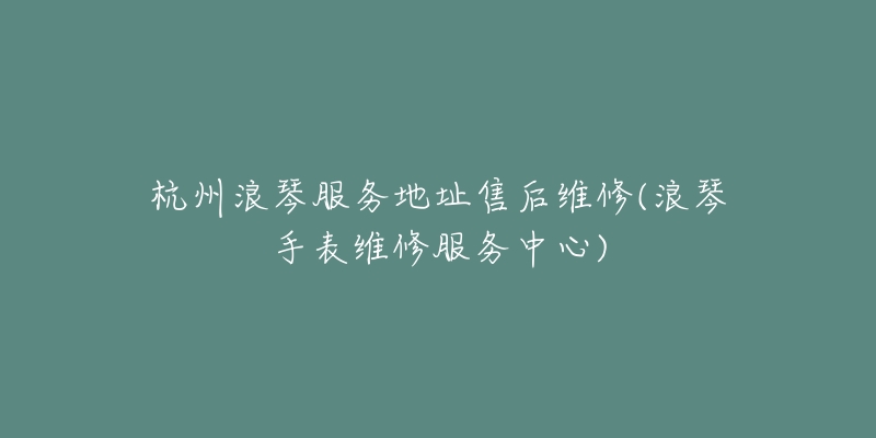 杭州浪琴服务地址售后维修(浪琴手表维修服务中心)