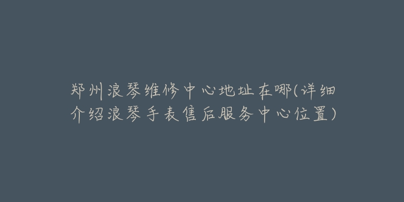 郑州浪琴维修中心地址在哪(详细介绍浪琴手表售后服务中心位置)-名表号 郑州浪琴维修中心地址在哪(详细介绍浪琴手表售后服务中心位置)