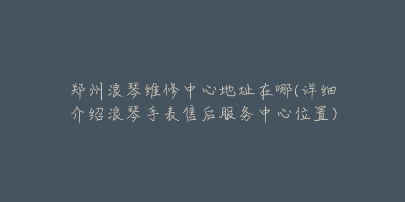 郑州浪琴维修中心地址在哪(详细介绍浪琴手表售后服务中心位置)