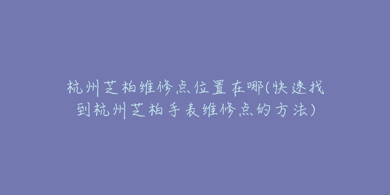 杭州芝柏维修点位置在哪(快速找到杭州芝柏手表维修点的方法)