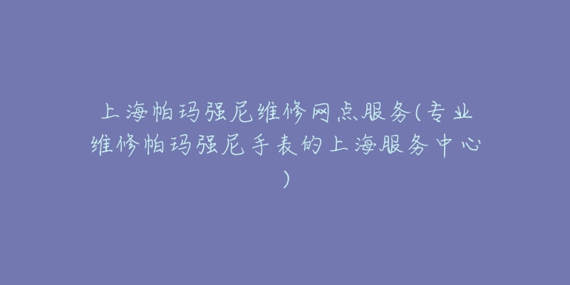 上海帕玛强尼维修网点服务(专业维修帕玛强尼手表的上海服务中心)